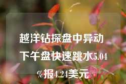 越洋钻探盘中异动 下午盘快速跳水5.04%报4.24美元