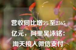 营收同比增5%至2365亿元，阿里吴泳铭：淘天接入微信支付后潜在用户增量空间相当大