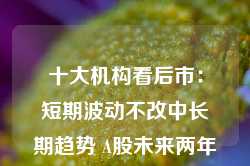 十大机构看后市：短期波动不改中长期趋势 A股未来两年出现大级别趋势的概率进一步加大