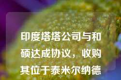 印度塔塔公司与和硕达成协议，收购其位于泰米尔纳德邦的苹果工厂的多数股权