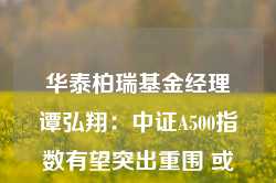 华泰柏瑞基金经理谭弘翔：中证A500指数有望突出重围 或是目前值得关注的标杆性投资工具之一