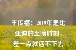 王传福：2019年是比亚迪的至暗时刻，差一点就活不下去了