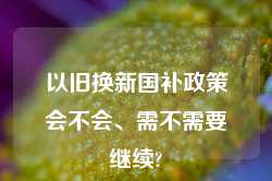 以旧换新国补政策会不会、需不需要继续?