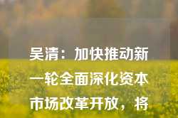 吴清：加快推动新一轮全面深化资本市场改革开放，将推更多务实举措