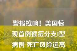 警报拉响！美国惊现首例猴痘分支I型病例 死亡风险远高于前