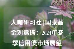 大咖研习社|国泰基金刘嵩扬：2024年冬季信用债市场展望