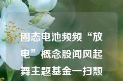 固态电池频频“放电”概念股闻风起舞主题基金一扫颓势