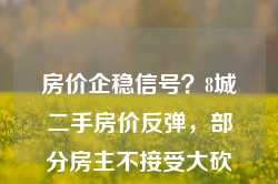 房价企稳信号？8城二手房价反弹，部分房主不接受大砍价