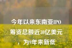 今年以来东南亚IPO筹资总额近30亿美元，为9年来新低