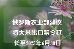 俄罗斯农业部建议将大米出口禁令延长至2025年6月30日