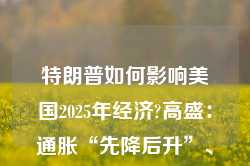 特朗普如何影响美国2025年经济?高盛：通胀“先降后升”、经济“前弱后强”