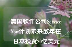 美国软件公司ServiceNow计划未来数年在日本投资20亿美元