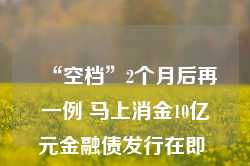 “空档”2个月后再一例 马上消金10亿元金融债发行在即 重启以来消金公司发行额已超500亿元