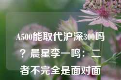 A500能取代沪深300吗？晨星李一鸣：二者不完全是面对面竞争关系，建议选跟踪误差小、费率低、大于5亿的基金