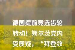 德国提前竞选齿轮转动！朔尔茨党内受质疑，“拜登效应”下新总理候选人显现