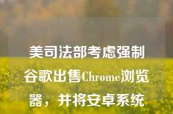 美司法部考虑强制谷歌出售Chrome浏览器，并将安卓系统和谷歌应用商店解绑