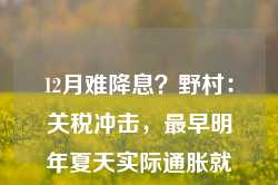 12月难降息？野村：关税冲击，最早明年夏天实际通胀就将大涨