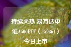 持续火热 易方达中证A500ETF（159361）今日上市