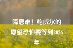 降息难！鲍威尔的愿望恐怕要等到2026年