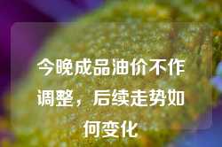 今晚成品油价不作调整，后续走势如何变化