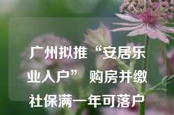 广州拟推“安居乐业入户” 购房并缴社保满一年可落户