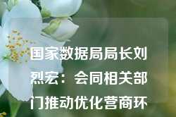 国家数据局局长刘烈宏：会同相关部门推动优化营商环境加快建设全国一体化数据市场