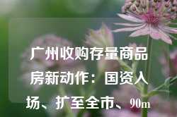 广州收购存量商品房新动作：国资入场、扩至全市、90m²以下