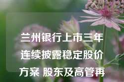 兰州银行上市三年连续披露稳定股价方案 股东及高管再次出手增持