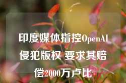 印度媒体指控OpenAI侵犯版权 要求其赔偿2000万卢比