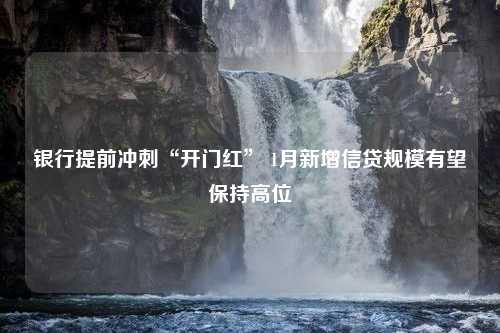 银行提前冲刺“开门红” 1月新增信贷规模有望保持高位